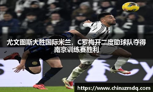 尤文图斯大胜国际米兰，C罗梅开二度助球队夺得南京训练赛胜利