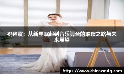 祝铭震:从新星崛起到音乐舞台的璀璨之路与未来展望
