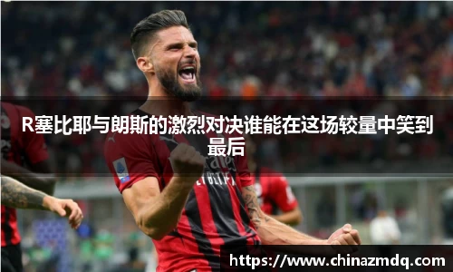 R塞比耶与朗斯的激烈对决谁能在这场较量中笑到最后